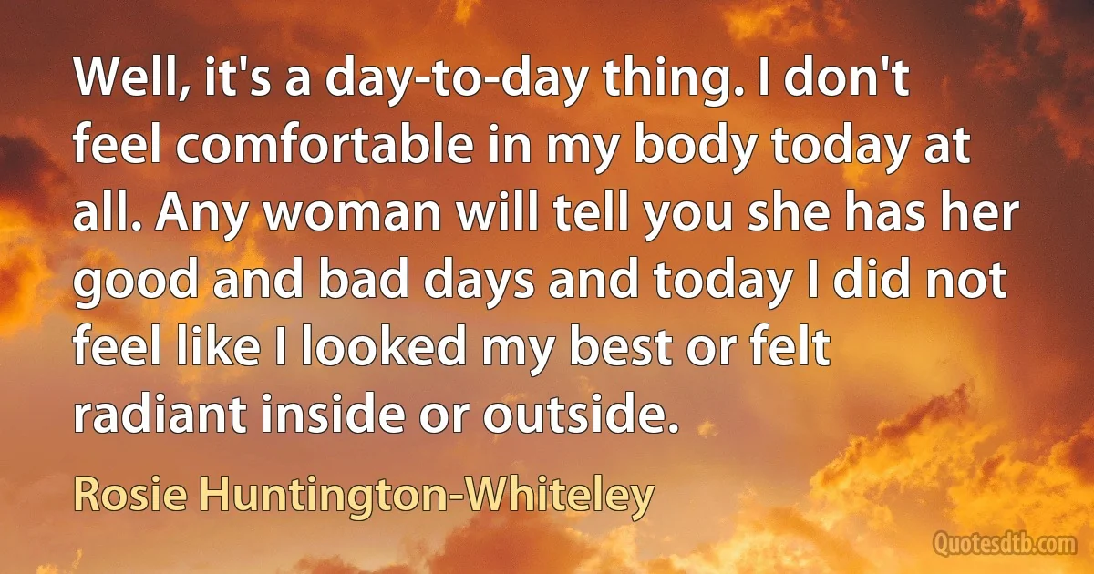 Well, it's a day-to-day thing. I don't feel comfortable in my body today at all. Any woman will tell you she has her good and bad days and today I did not feel like I looked my best or felt radiant inside or outside. (Rosie Huntington-Whiteley)