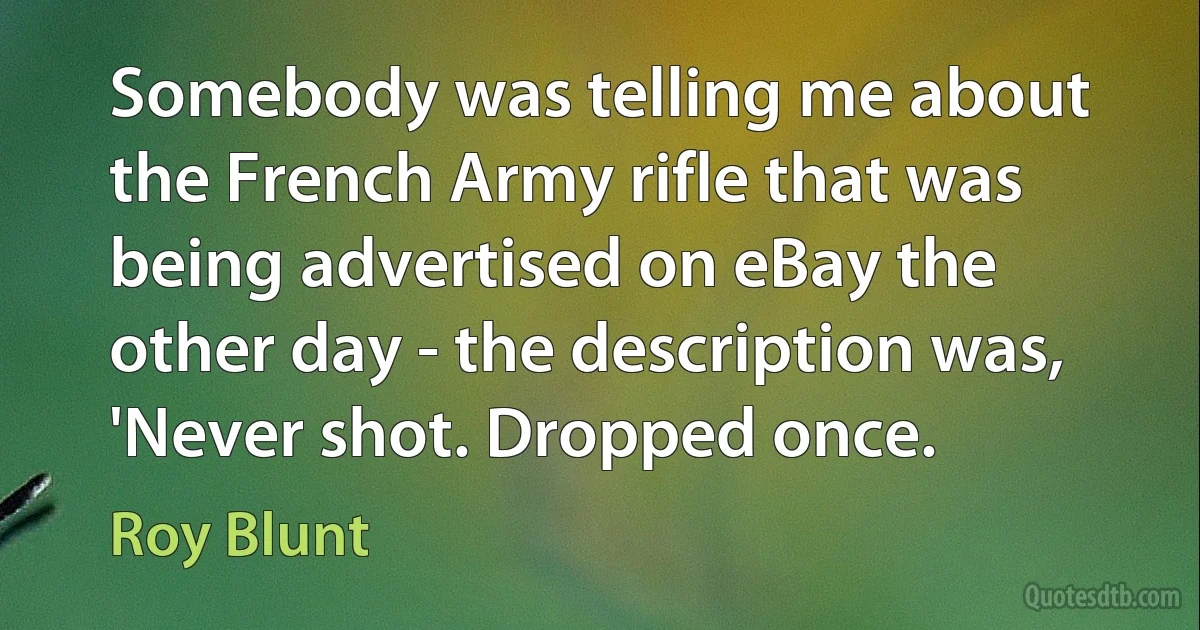 Somebody was telling me about the French Army rifle that was being advertised on eBay the other day - the description was, 'Never shot. Dropped once. (Roy Blunt)