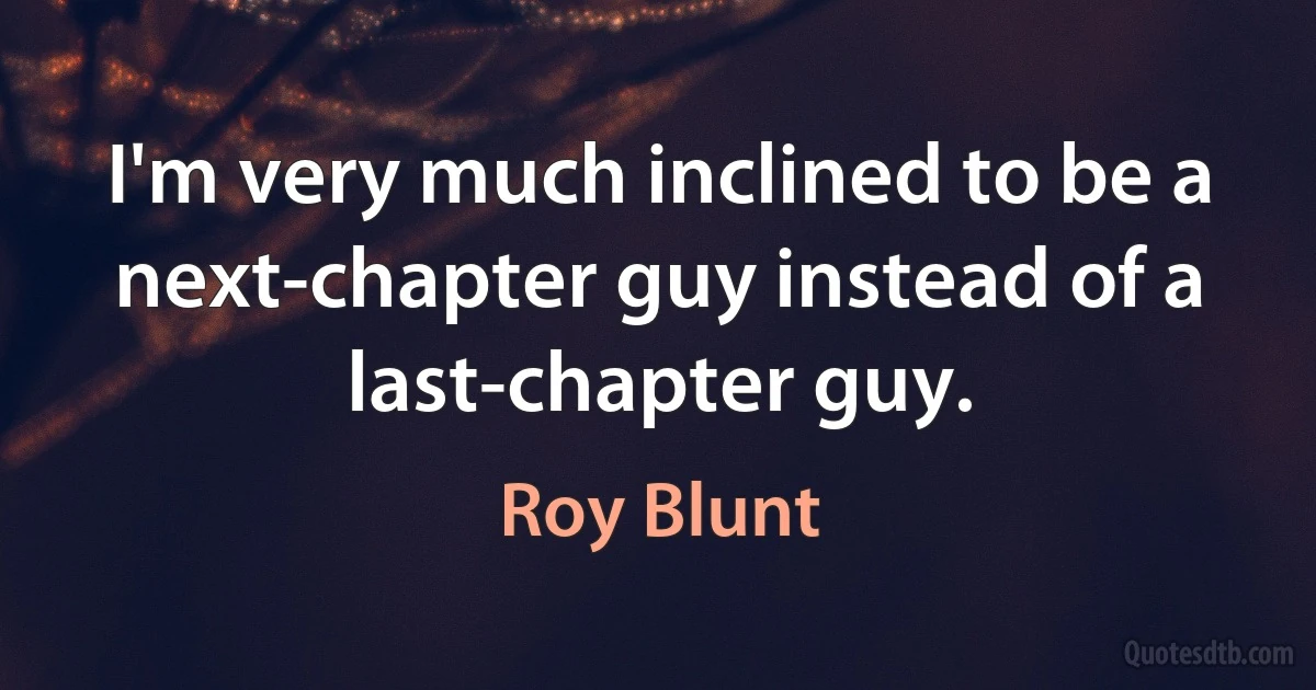 I'm very much inclined to be a next-chapter guy instead of a last-chapter guy. (Roy Blunt)