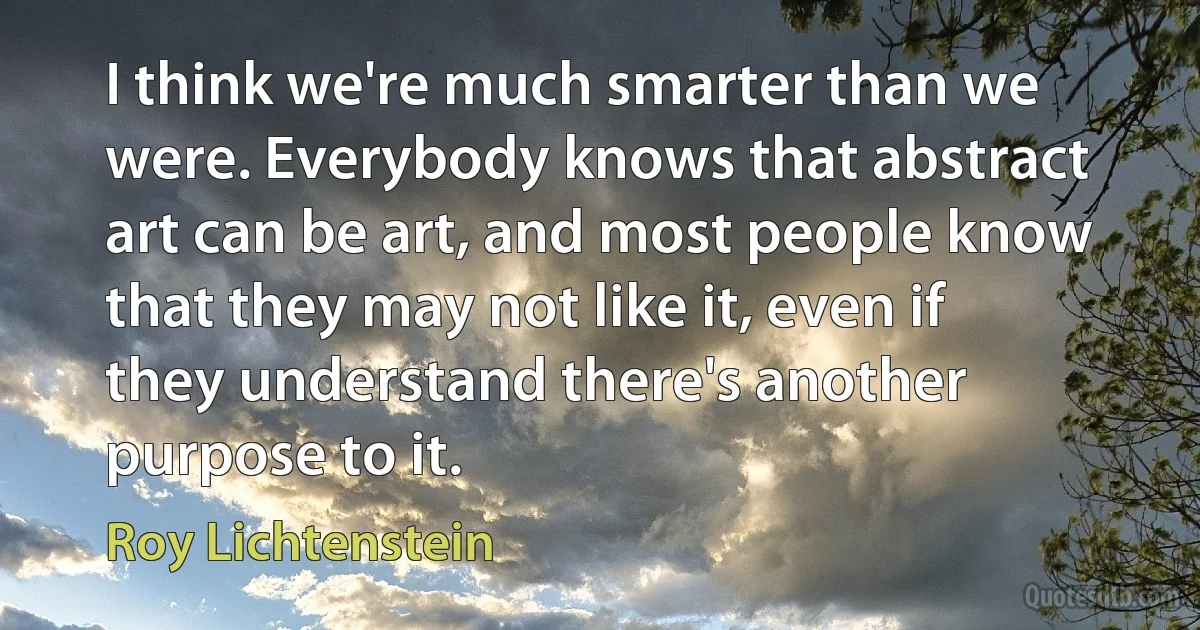 I think we're much smarter than we were. Everybody knows that abstract art can be art, and most people know that they may not like it, even if they understand there's another purpose to it. (Roy Lichtenstein)