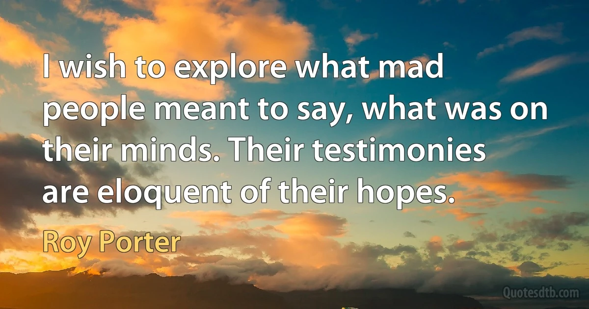 I wish to explore what mad people meant to say, what was on their minds. Their testimonies are eloquent of their hopes. (Roy Porter)