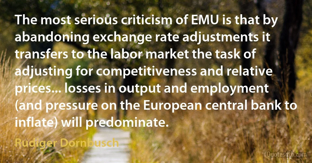 The most serious criticism of EMU is that by abandoning exchange rate adjustments it transfers to the labor market the task of adjusting for competitiveness and relative prices... losses in output and employment (and pressure on the European central bank to inflate) will predominate. (Rudiger Dornbusch)