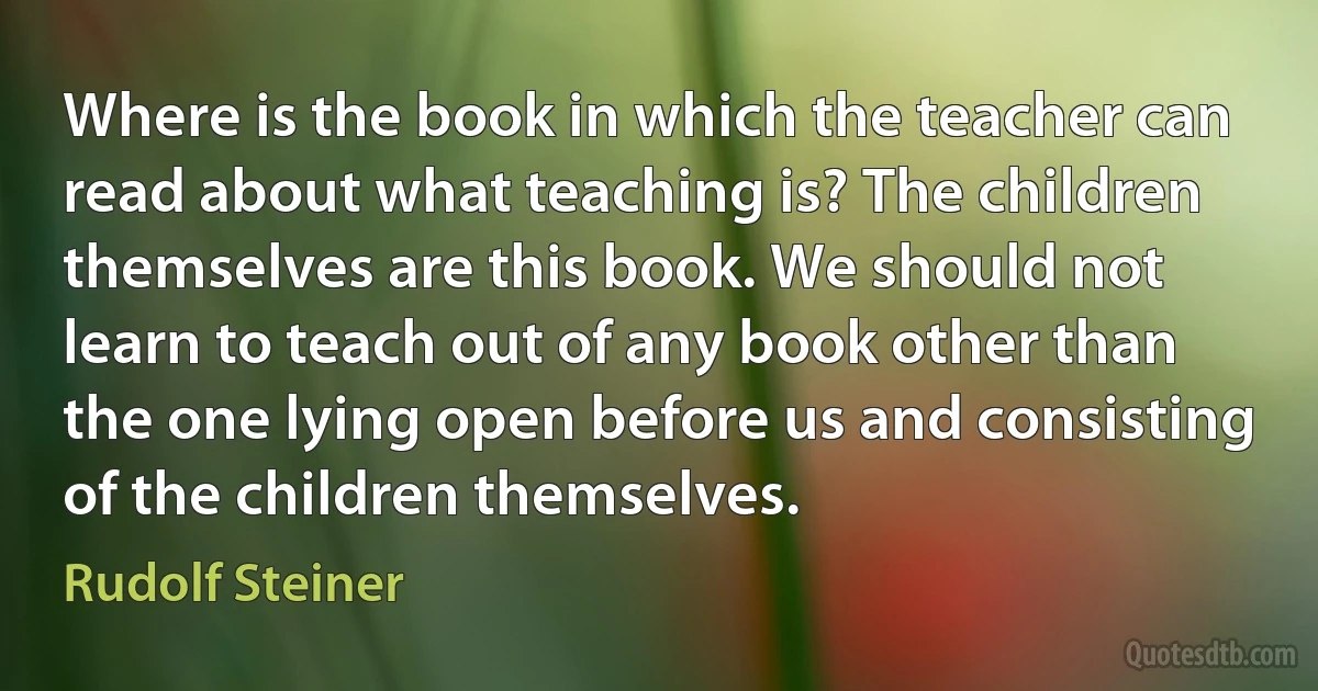 Where is the book in which the teacher can read about what teaching is? The children themselves are this book. We should not learn to teach out of any book other than the one lying open before us and consisting of the children themselves. (Rudolf Steiner)