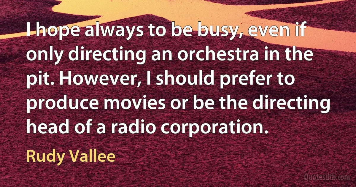 I hope always to be busy, even if only directing an orchestra in the pit. However, I should prefer to produce movies or be the directing head of a radio corporation. (Rudy Vallee)