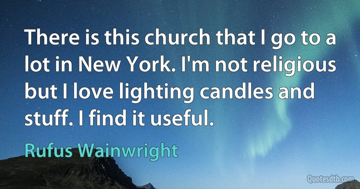 There is this church that I go to a lot in New York. I'm not religious but I love lighting candles and stuff. I find it useful. (Rufus Wainwright)