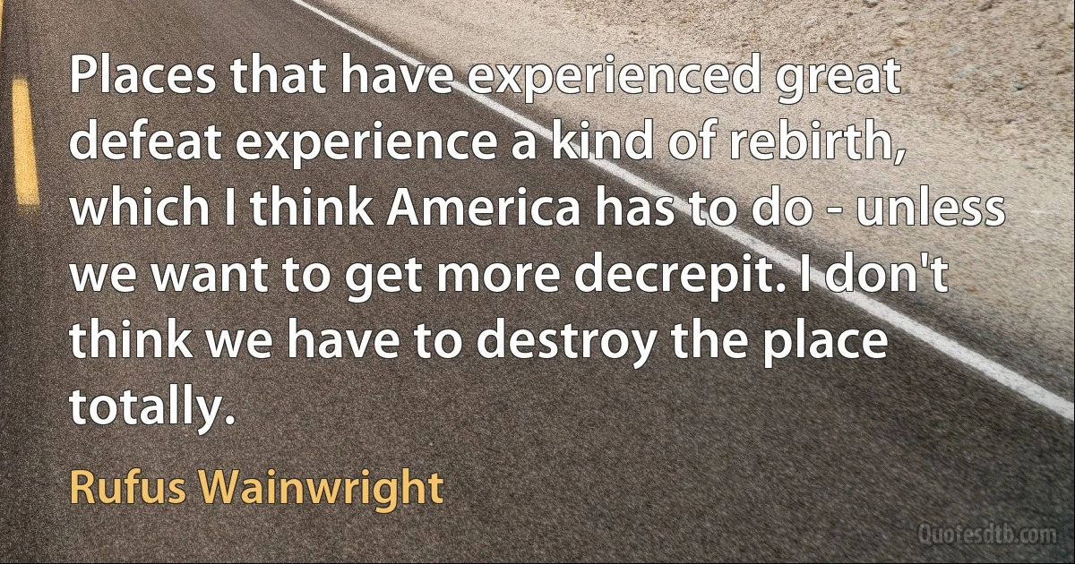 Places that have experienced great defeat experience a kind of rebirth, which I think America has to do - unless we want to get more decrepit. I don't think we have to destroy the place totally. (Rufus Wainwright)