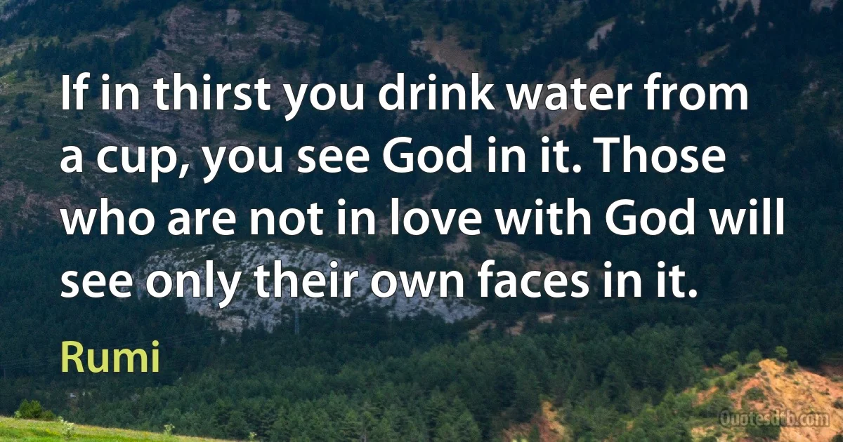 If in thirst you drink water from a cup, you see God in it. Those who are not in love with God will see only their own faces in it. (Rumi)