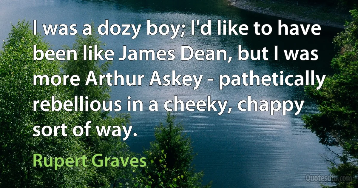 I was a dozy boy; I'd like to have been like James Dean, but I was more Arthur Askey - pathetically rebellious in a cheeky, chappy sort of way. (Rupert Graves)