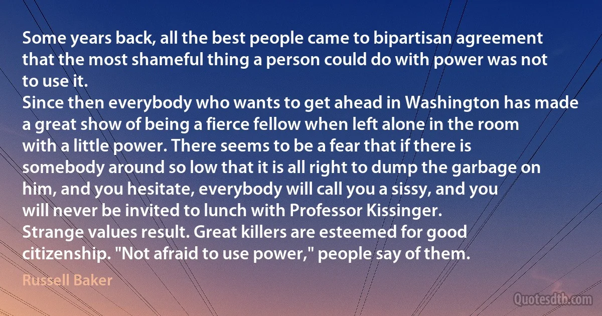 Some years back, all the best people came to bipartisan agreement that the most shameful thing a person could do with power was not to use it.
Since then everybody who wants to get ahead in Washington has made a great show of being a fierce fellow when left alone in the room with a little power. There seems to be a fear that if there is somebody around so low that it is all right to dump the garbage on him, and you hesitate, everybody will call you a sissy, and you will never be invited to lunch with Professor Kissinger.
Strange values result. Great killers are esteemed for good citizenship. "Not afraid to use power," people say of them. (Russell Baker)