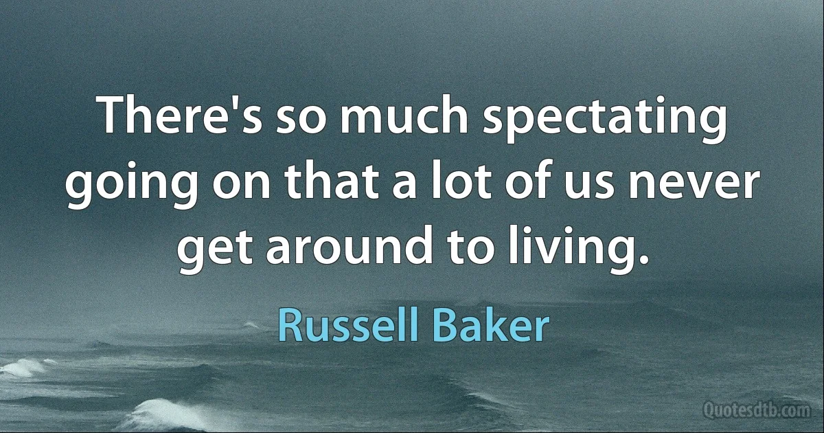 There's so much spectating going on that a lot of us never get around to living. (Russell Baker)