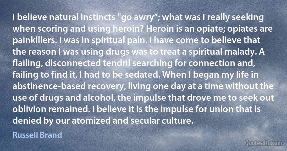 I believe natural instincts "go awry”; what was I really seeking when scoring and using heroin? Heroin is an opiate; opiates are painkillers. I was in spiritual pain. I have come to believe that the reason I was using drugs was to treat a spiritual malady. A flailing, disconnected tendril searching for connection and, failing to find it, I had to be sedated. When I began my life in abstinence-based recovery, living one day at a time without the use of drugs and alcohol, the impulse that drove me to seek out oblivion remained. I believe it is the impulse for union that is denied by our atomized and secular culture. (Russell Brand)