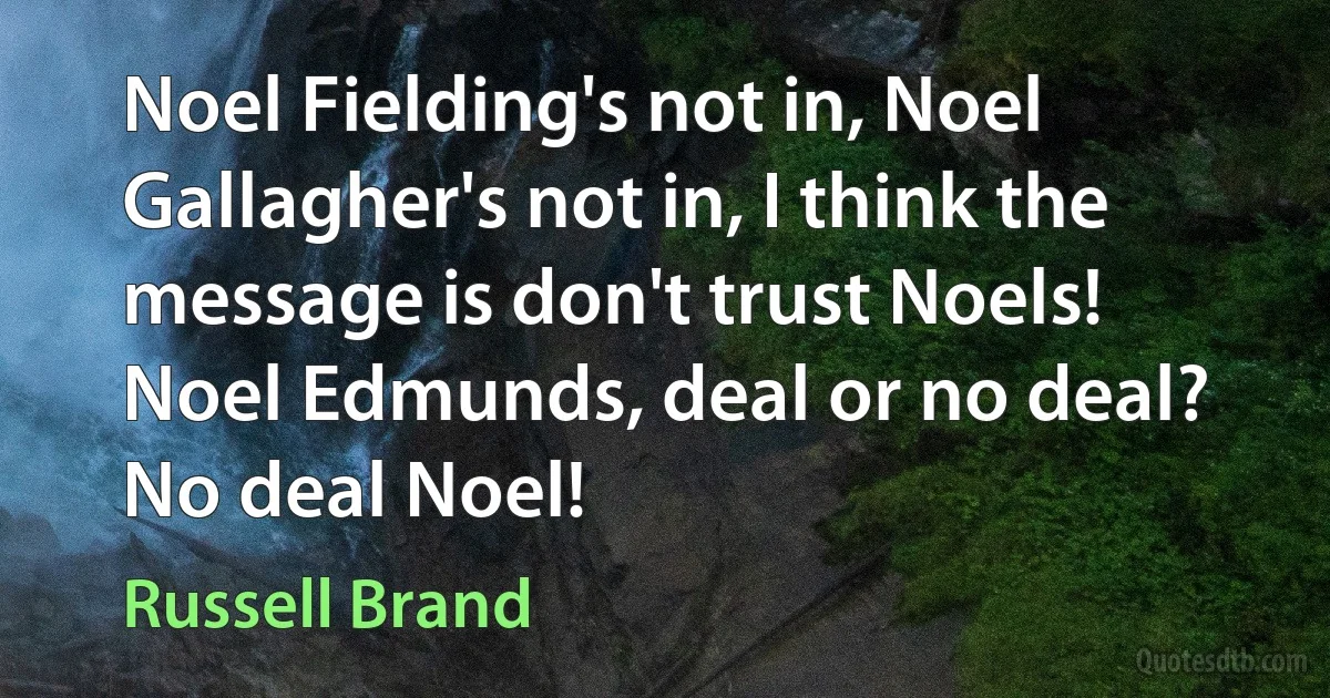 Noel Fielding's not in, Noel Gallagher's not in, I think the message is don't trust Noels! Noel Edmunds, deal or no deal? No deal Noel! (Russell Brand)