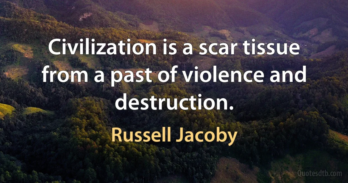 Civilization is a scar tissue from a past of violence and destruction. (Russell Jacoby)