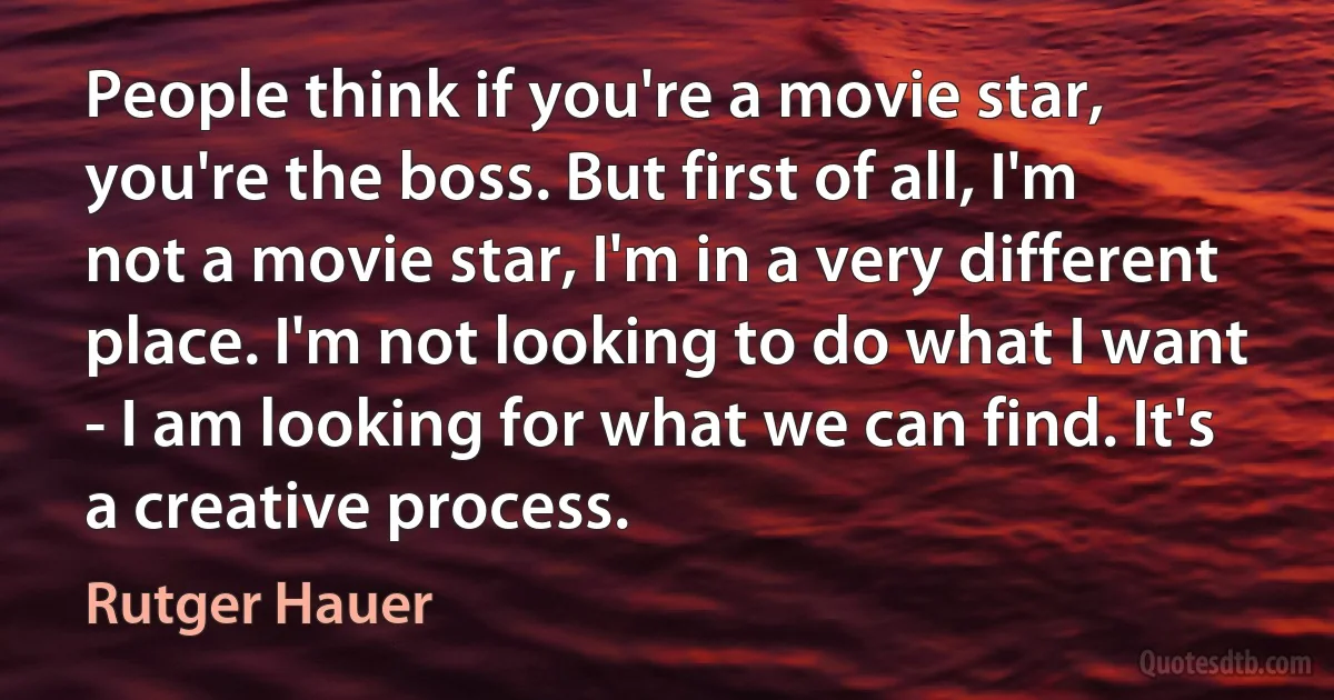 People think if you're a movie star, you're the boss. But first of all, I'm not a movie star, I'm in a very different place. I'm not looking to do what I want - I am looking for what we can find. It's a creative process. (Rutger Hauer)