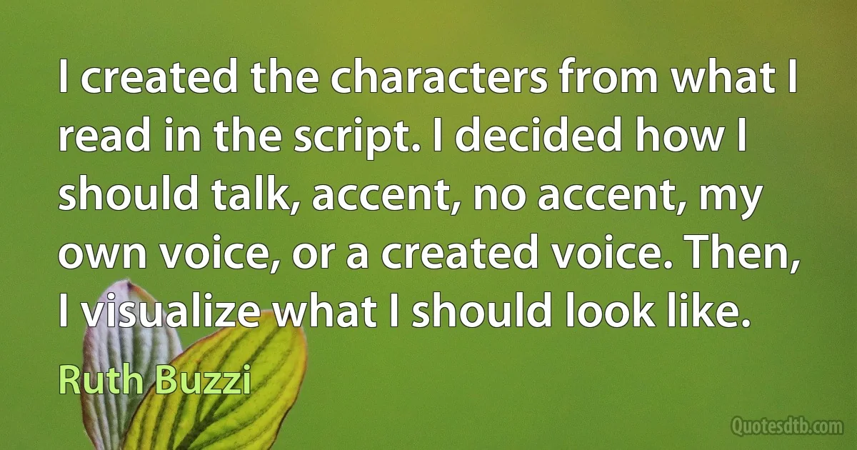 I created the characters from what I read in the script. I decided how I should talk, accent, no accent, my own voice, or a created voice. Then, I visualize what I should look like. (Ruth Buzzi)