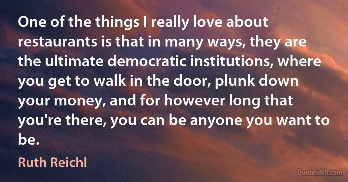 One of the things I really love about restaurants is that in many ways, they are the ultimate democratic institutions, where you get to walk in the door, plunk down your money, and for however long that you're there, you can be anyone you want to be. (Ruth Reichl)