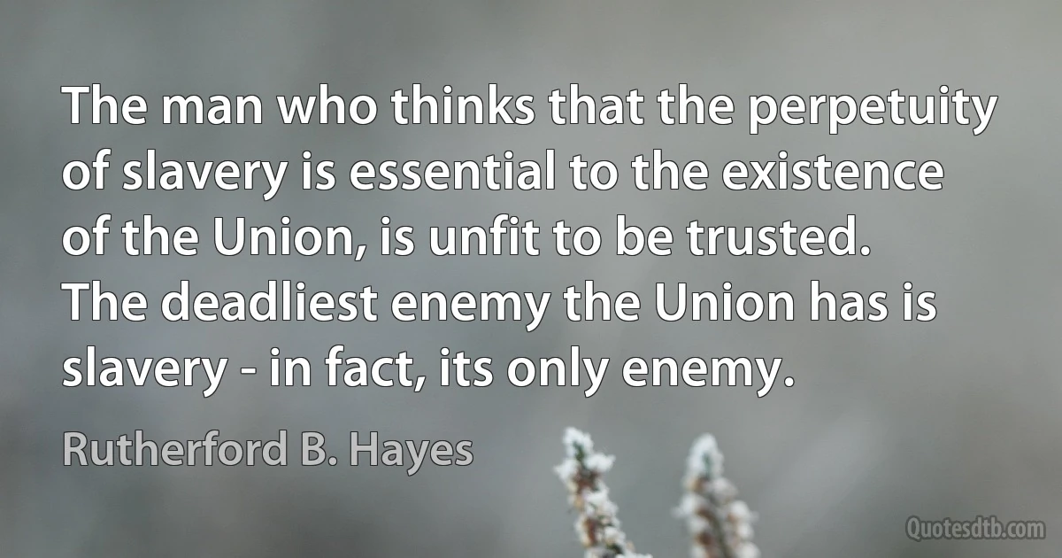 The man who thinks that the perpetuity of slavery is essential to the existence of the Union, is unfit to be trusted. The deadliest enemy the Union has is slavery - in fact, its only enemy. (Rutherford B. Hayes)