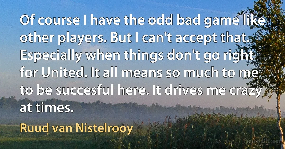 Of course I have the odd bad game like other players. But I can't accept that. Especially when things don't go right for United. It all means so much to me to be succesful here. It drives me crazy at times. (Ruud van Nistelrooy)