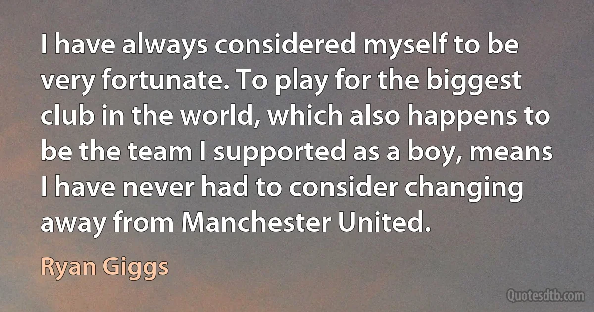 I have always considered myself to be very fortunate. To play for the biggest club in the world, which also happens to be the team I supported as a boy, means I have never had to consider changing away from Manchester United. (Ryan Giggs)