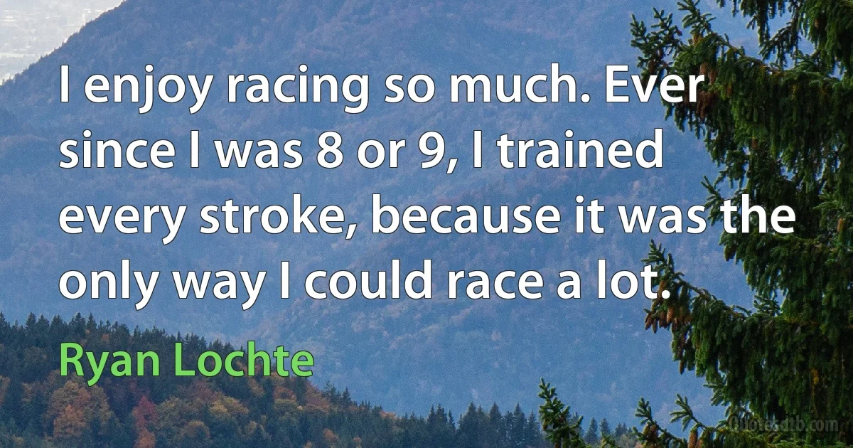 I enjoy racing so much. Ever since I was 8 or 9, I trained every stroke, because it was the only way I could race a lot. (Ryan Lochte)