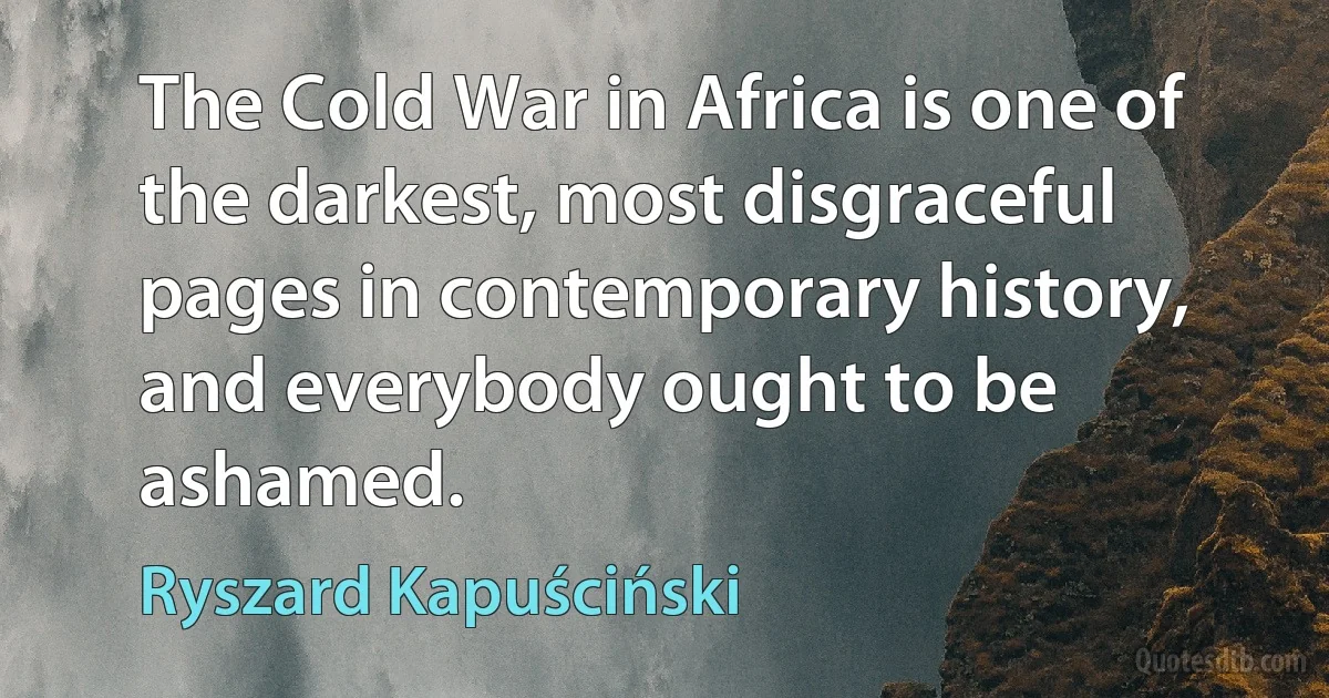 The Cold War in Africa is one of the darkest, most disgraceful pages in contemporary history, and everybody ought to be ashamed. (Ryszard Kapuściński)