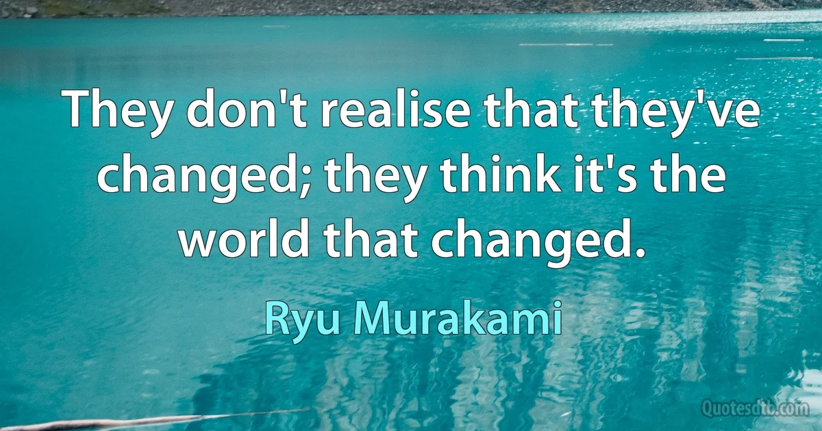 They don't realise that they've changed; they think it's the world that changed. (Ryu Murakami)