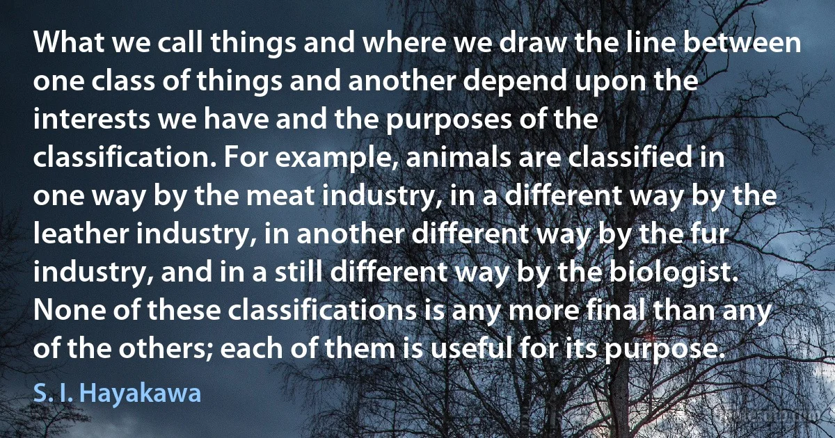 What we call things and where we draw the line between one class of things and another depend upon the interests we have and the purposes of the classification. For example, animals are classified in one way by the meat industry, in a different way by the leather industry, in another different way by the fur industry, and in a still different way by the biologist. None of these classifications is any more final than any of the others; each of them is useful for its purpose. (S. I. Hayakawa)