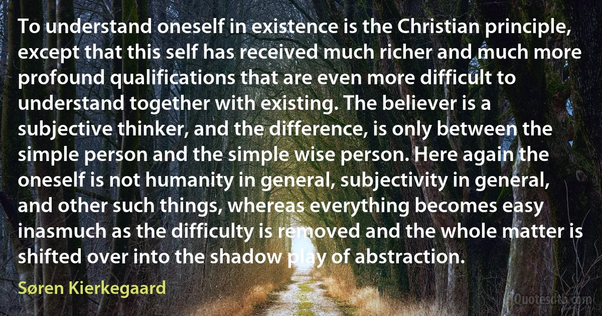 To understand oneself in existence is the Christian principle, except that this self has received much richer and much more profound qualifications that are even more difficult to understand together with existing. The believer is a subjective thinker, and the difference, is only between the simple person and the simple wise person. Here again the oneself is not humanity in general, subjectivity in general, and other such things, whereas everything becomes easy inasmuch as the difficulty is removed and the whole matter is shifted over into the shadow play of abstraction. (Søren Kierkegaard)