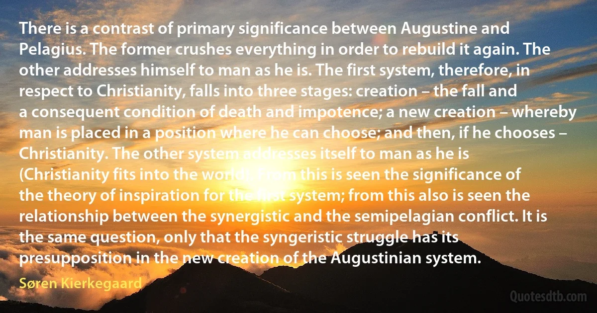 There is a contrast of primary significance between Augustine and Pelagius. The former crushes everything in order to rebuild it again. The other addresses himself to man as he is. The first system, therefore, in respect to Christianity, falls into three stages: creation – the fall and a consequent condition of death and impotence; a new creation – whereby man is placed in a position where he can choose; and then, if he chooses – Christianity. The other system addresses itself to man as he is (Christianity fits into the world). From this is seen the significance of the theory of inspiration for the first system; from this also is seen the relationship between the synergistic and the semipelagian conflict. It is the same question, only that the syngeristic struggle has its presupposition in the new creation of the Augustinian system. (Søren Kierkegaard)