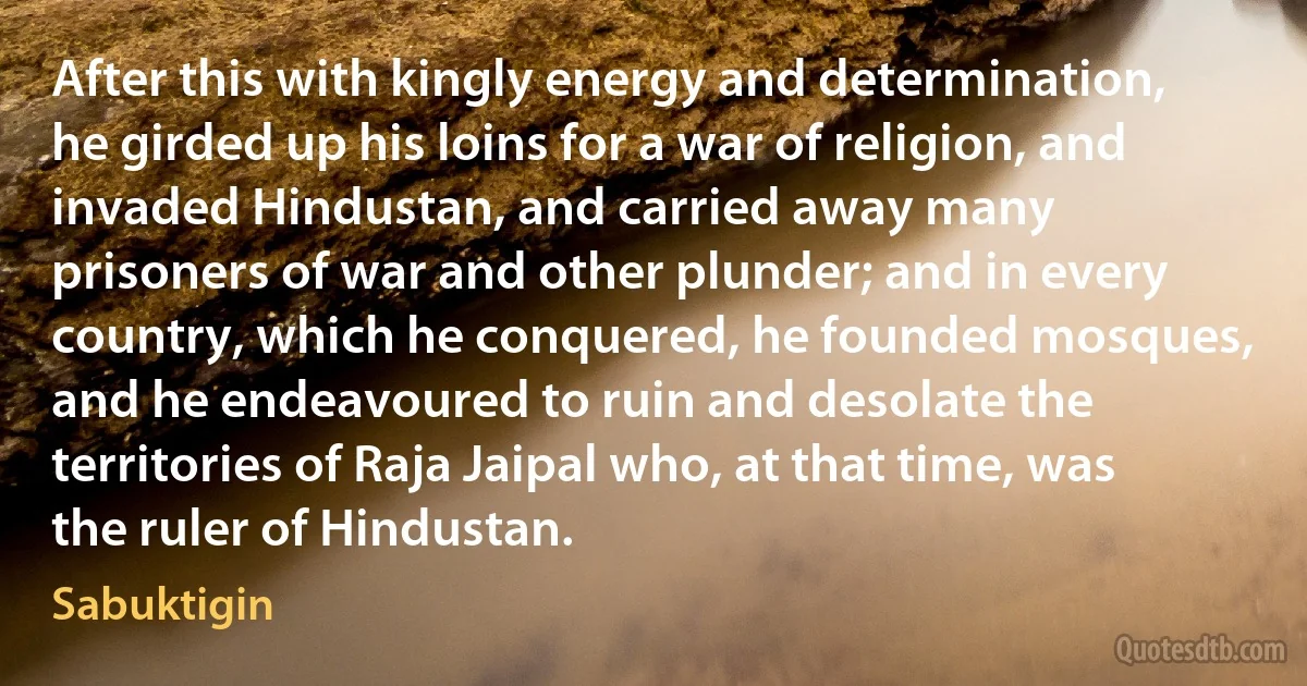 After this with kingly energy and determination, he girded up his loins for a war of religion, and invaded Hindustan, and carried away many prisoners of war and other plunder; and in every country, which he conquered, he founded mosques, and he endeavoured to ruin and desolate the territories of Raja Jaipal who, at that time, was the ruler of Hindustan. (Sabuktigin)