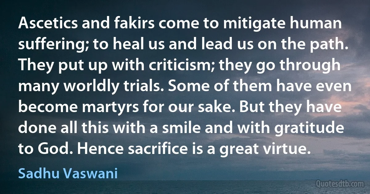 Ascetics and fakirs come to mitigate human suffering; to heal us and lead us on the path. They put up with criticism; they go through many worldly trials. Some of them have even become martyrs for our sake. But they have done all this with a smile and with gratitude to God. Hence sacrifice is a great virtue. (Sadhu Vaswani)