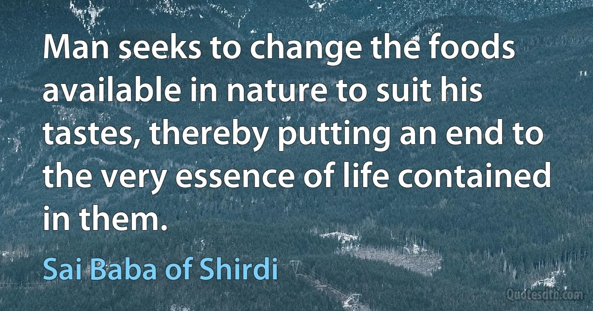 Man seeks to change the foods available in nature to suit his tastes, thereby putting an end to the very essence of life contained in them. (Sai Baba of Shirdi)