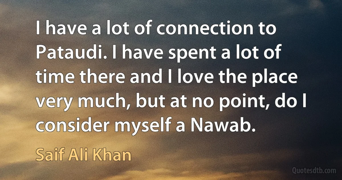 I have a lot of connection to Pataudi. I have spent a lot of time there and I love the place very much, but at no point, do I consider myself a Nawab. (Saif Ali Khan)