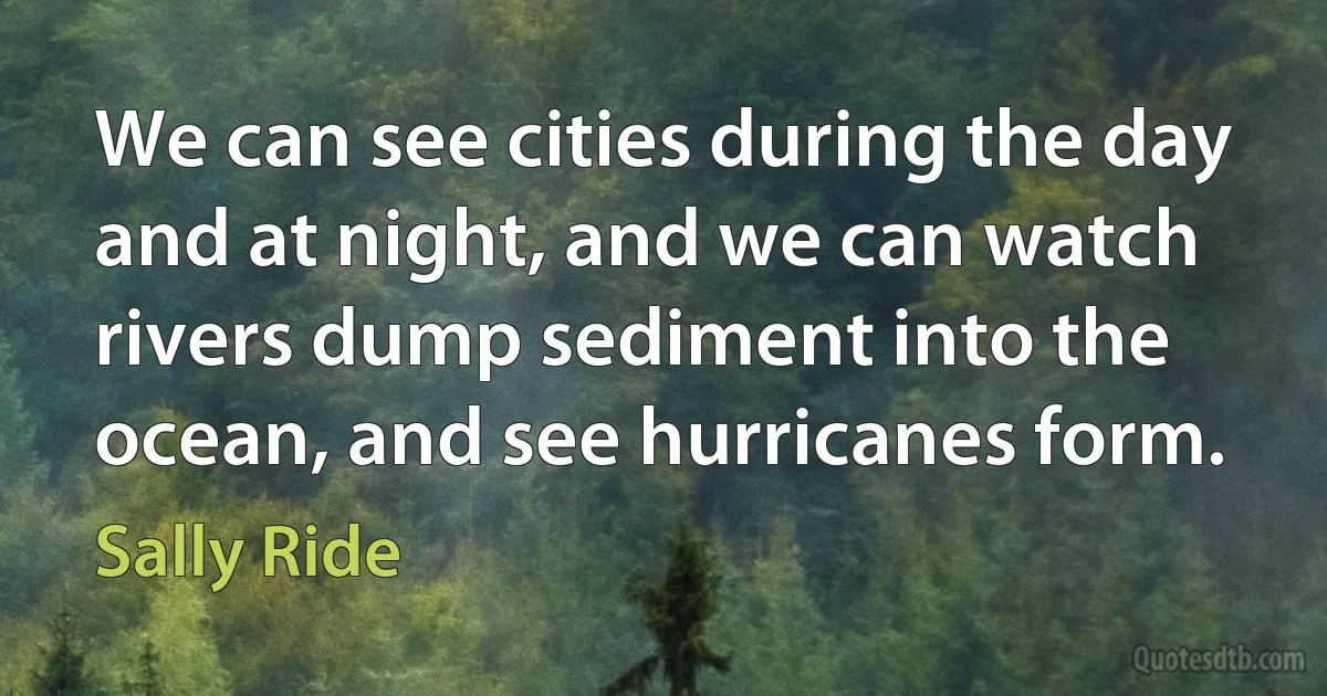 We can see cities during the day and at night, and we can watch rivers dump sediment into the ocean, and see hurricanes form. (Sally Ride)