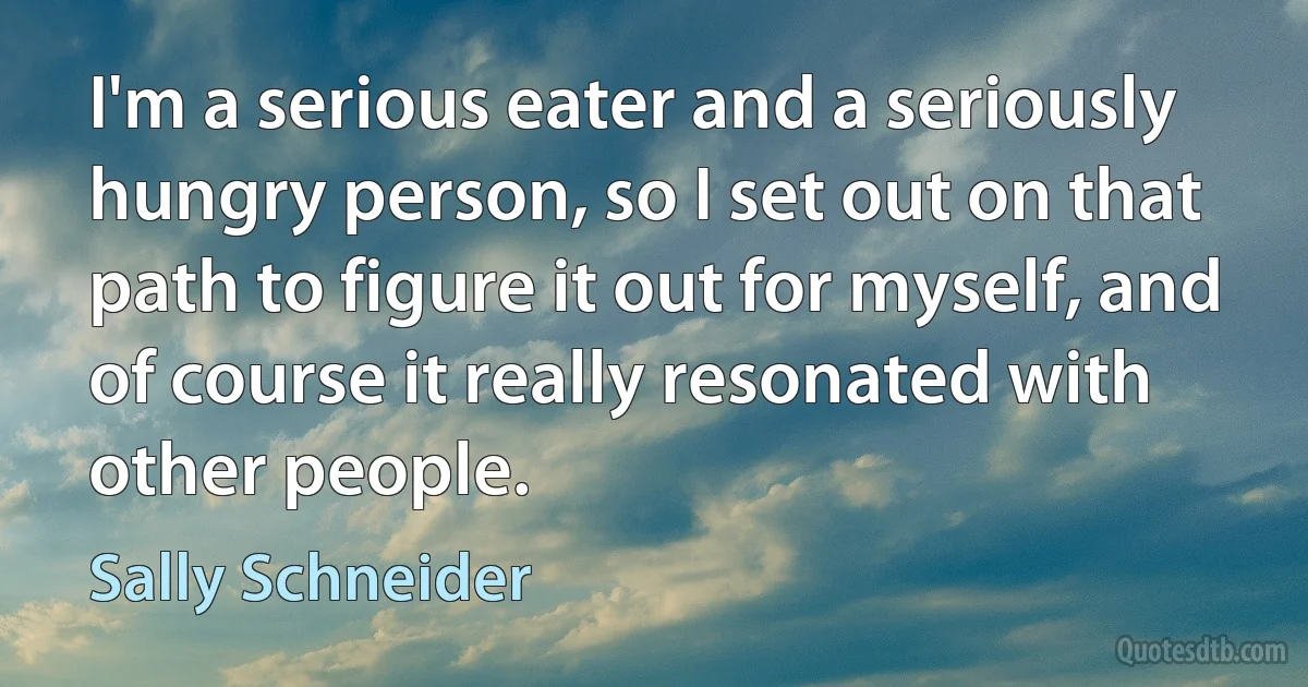 I'm a serious eater and a seriously hungry person, so I set out on that path to figure it out for myself, and of course it really resonated with other people. (Sally Schneider)