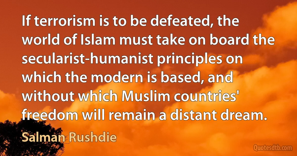 If terrorism is to be defeated, the world of Islam must take on board the secularist-humanist principles on which the modern is based, and without which Muslim countries' freedom will remain a distant dream. (Salman Rushdie)