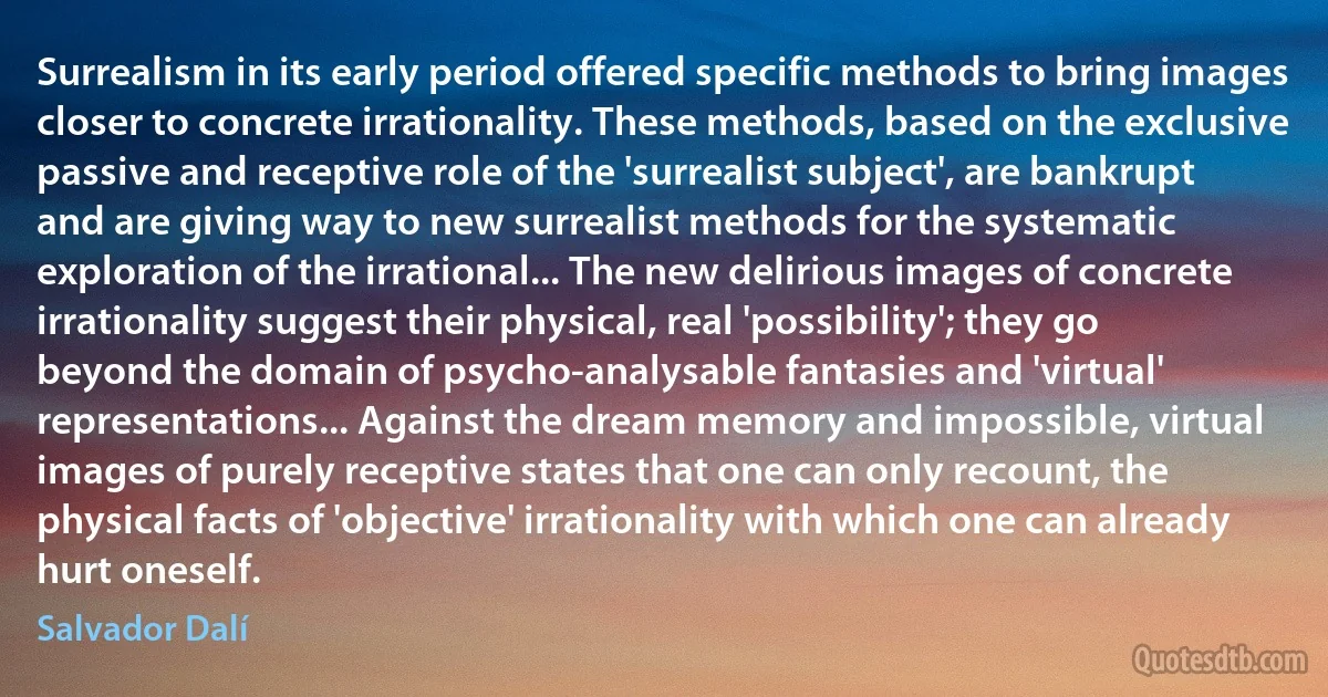 Surrealism in its early period offered specific methods to bring images closer to concrete irrationality. These methods, based on the exclusive passive and receptive role of the 'surrealist subject', are bankrupt and are giving way to new surrealist methods for the systematic exploration of the irrational... The new delirious images of concrete irrationality suggest their physical, real 'possibility'; they go beyond the domain of psycho-analysable fantasies and 'virtual' representations... Against the dream memory and impossible, virtual images of purely receptive states that one can only recount, the physical facts of 'objective' irrationality with which one can already hurt oneself. (Salvador Dalí)