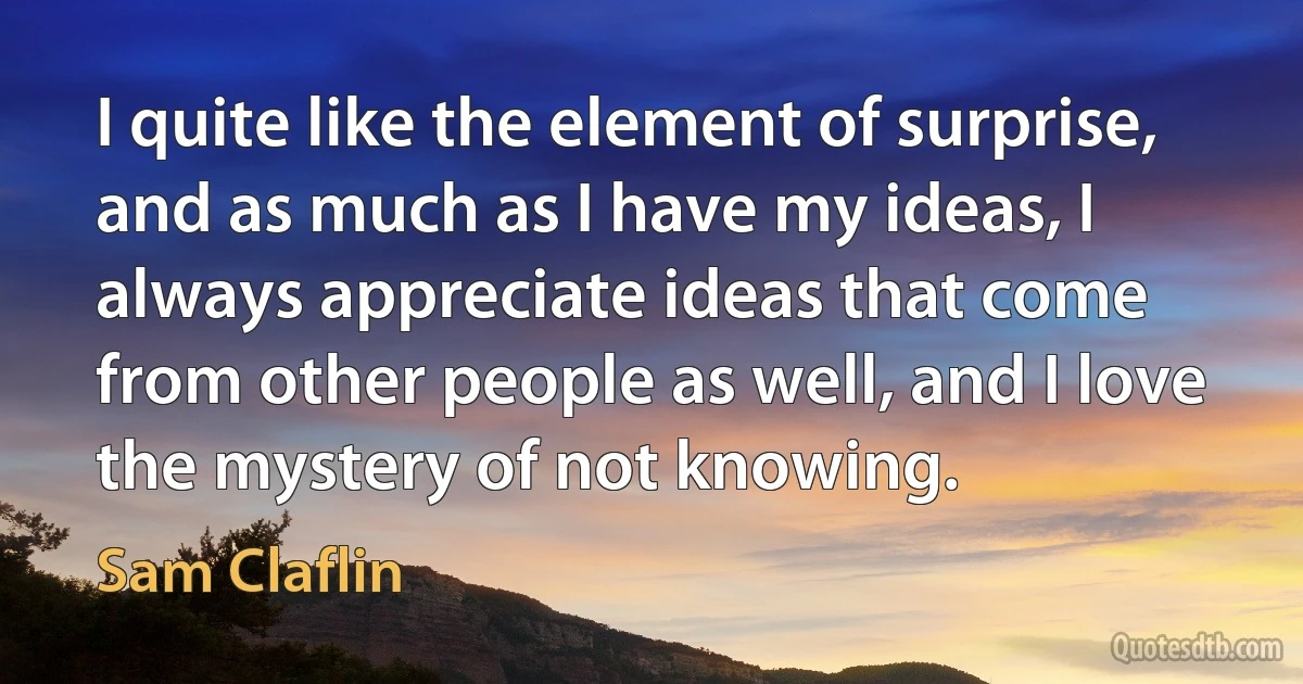 I quite like the element of surprise, and as much as I have my ideas, I always appreciate ideas that come from other people as well, and I love the mystery of not knowing. (Sam Claflin)