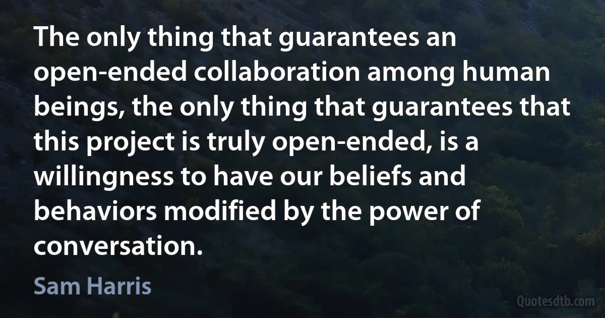 The only thing that guarantees an open-ended collaboration among human beings, the only thing that guarantees that this project is truly open-ended, is a willingness to have our beliefs and behaviors modified by the power of conversation. (Sam Harris)