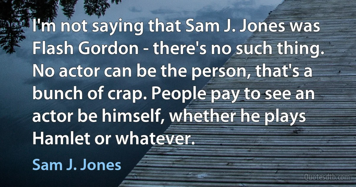 I'm not saying that Sam J. Jones was Flash Gordon - there's no such thing. No actor can be the person, that's a bunch of crap. People pay to see an actor be himself, whether he plays Hamlet or whatever. (Sam J. Jones)