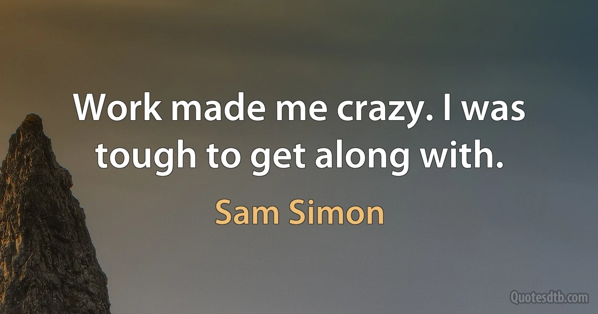 Work made me crazy. I was tough to get along with. (Sam Simon)