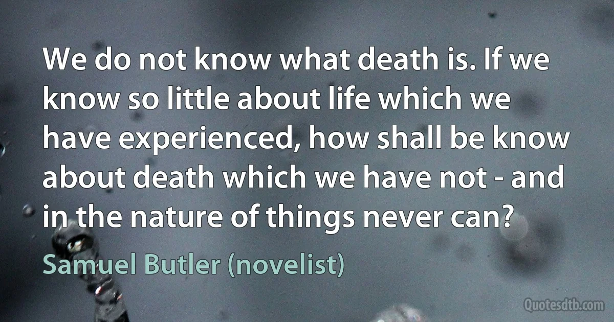 We do not know what death is. If we know so little about life which we have experienced, how shall be know about death which we have not - and in the nature of things never can? (Samuel Butler (novelist))