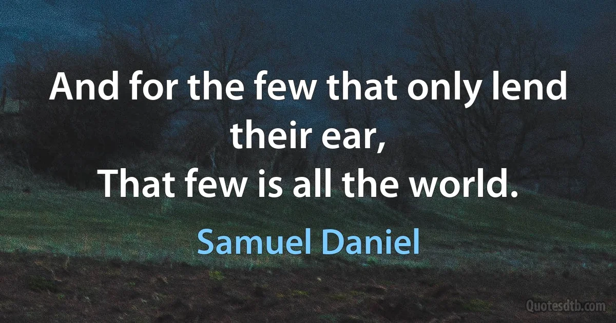 And for the few that only lend their ear,
That few is all the world. (Samuel Daniel)