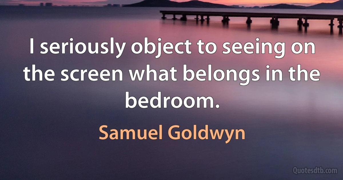 I seriously object to seeing on the screen what belongs in the bedroom. (Samuel Goldwyn)