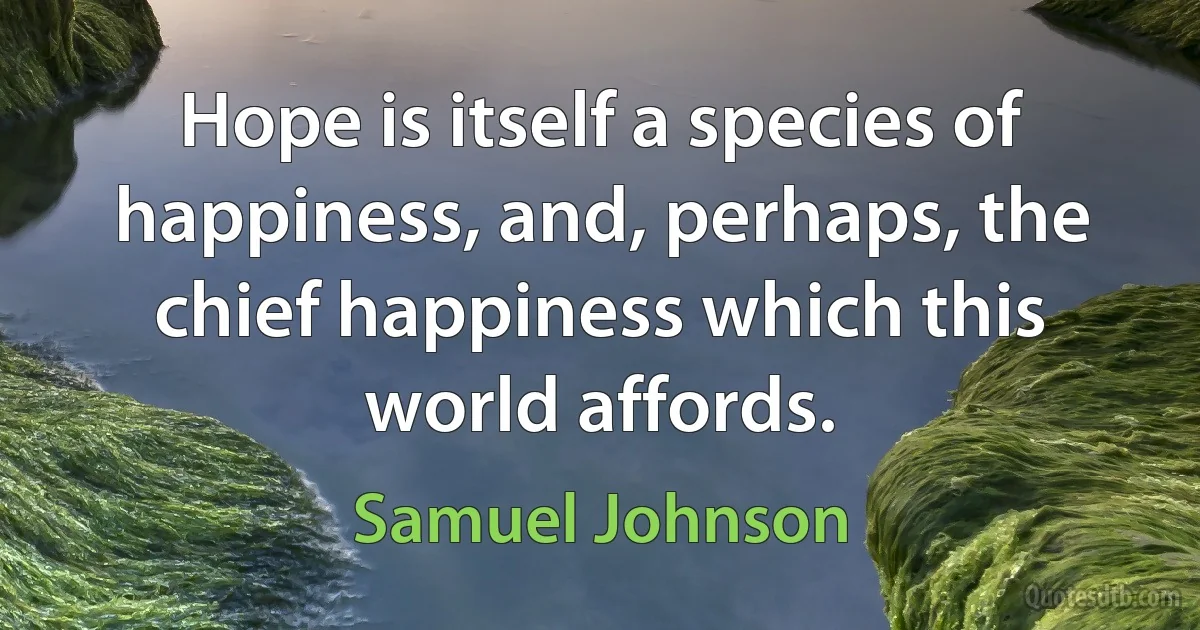 Hope is itself a species of happiness, and, perhaps, the chief happiness which this world affords. (Samuel Johnson)