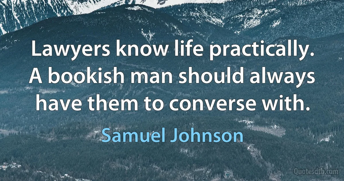 Lawyers know life practically. A bookish man should always have them to converse with. (Samuel Johnson)