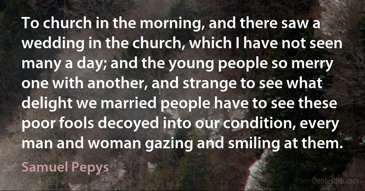 To church in the morning, and there saw a wedding in the church, which I have not seen many a day; and the young people so merry one with another, and strange to see what delight we married people have to see these poor fools decoyed into our condition, every man and woman gazing and smiling at them. (Samuel Pepys)