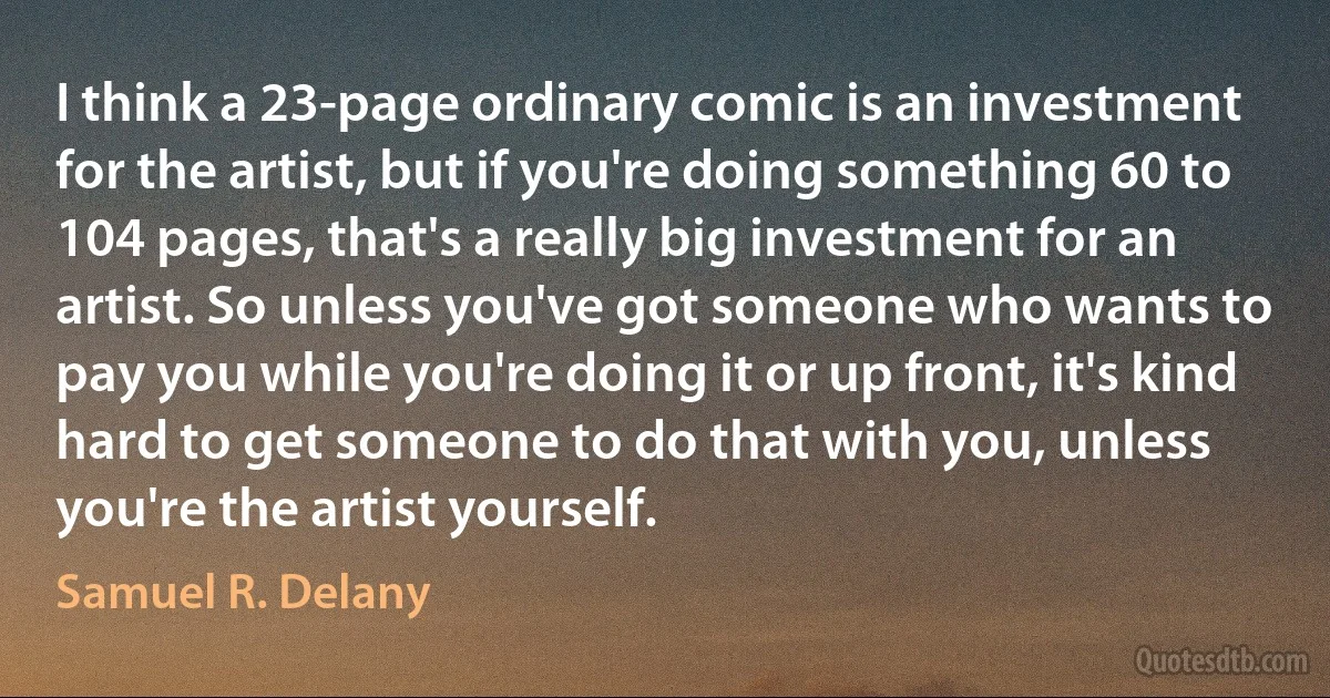 I think a 23-page ordinary comic is an investment for the artist, but if you're doing something 60 to 104 pages, that's a really big investment for an artist. So unless you've got someone who wants to pay you while you're doing it or up front, it's kind hard to get someone to do that with you, unless you're the artist yourself. (Samuel R. Delany)