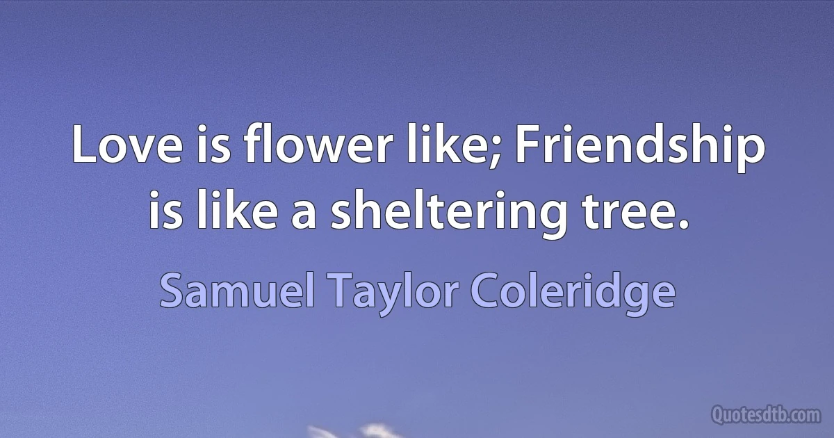 Love is flower like; Friendship is like a sheltering tree. (Samuel Taylor Coleridge)