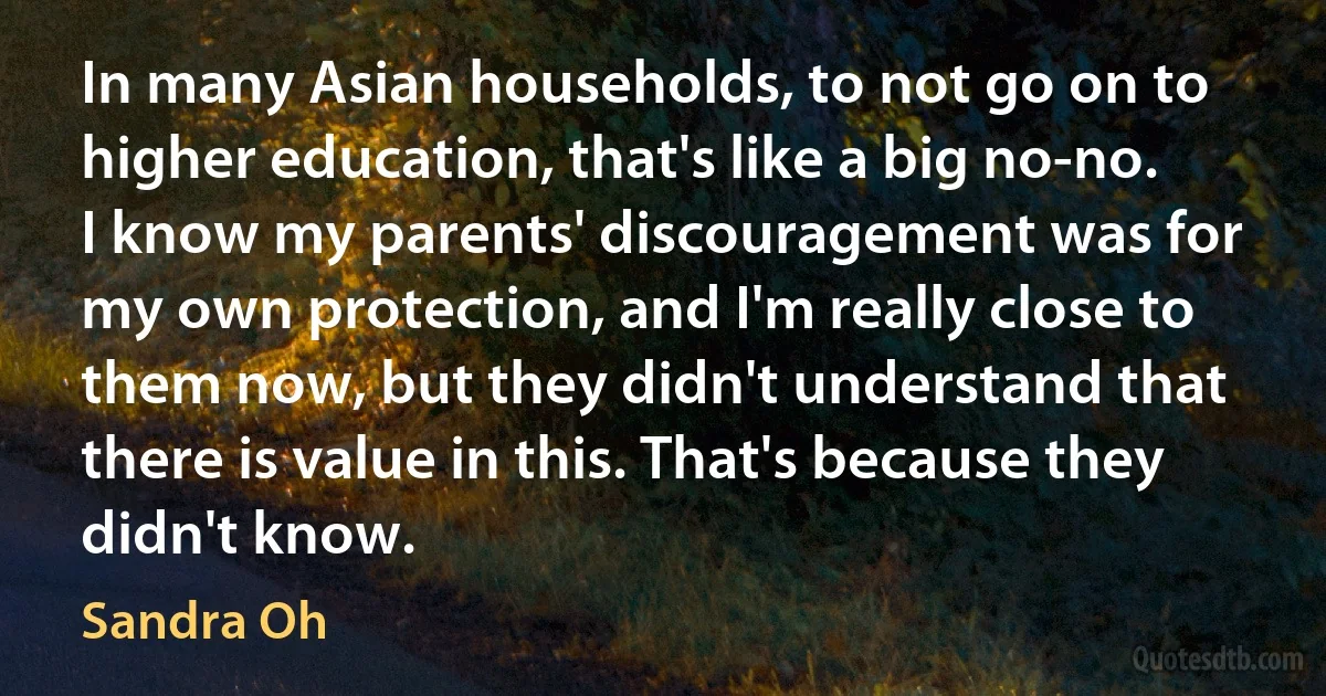 In many Asian households, to not go on to higher education, that's like a big no-no. I know my parents' discouragement was for my own protection, and I'm really close to them now, but they didn't understand that there is value in this. That's because they didn't know. (Sandra Oh)